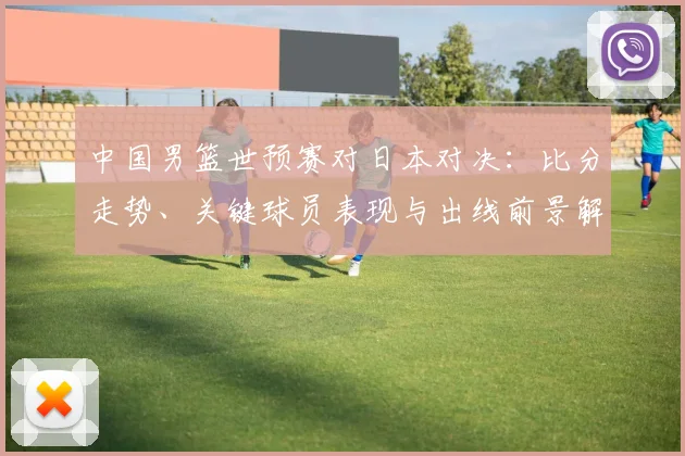 中国男篮世预赛对日本对决：比分走势、关键球员表现与出线前景解读