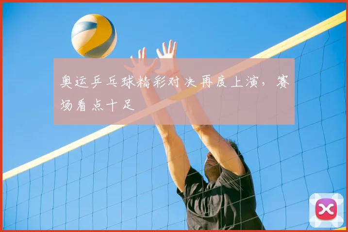 奥运乒乓球精彩对决再度上演,赛场看点十足