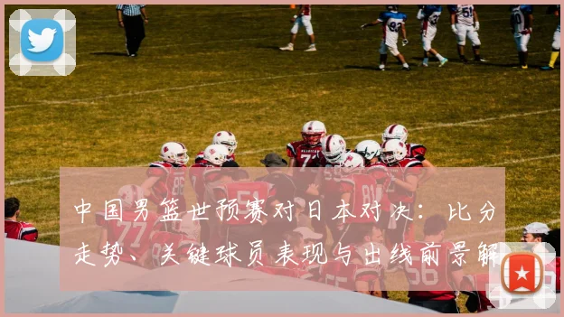 中国男篮世预赛对日本对决：比分走势、关键球员表现与出线前景解读