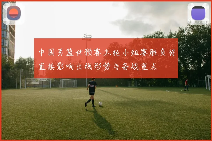 中国男篮世预赛末轮小组赛胜负将直接影响出线形势与备战重点