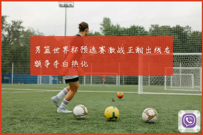 男篮世界杯预选赛激战正酣出线名额争夺白热化